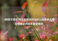 cf网络不稳定,网络是移动的为什么玩穿越火线总是提示网络不稳定啥的