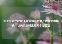 大飞空时代地图,王者荣耀官方曝光边境突围模式人物关系图时出现两个新英雄