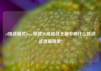 cf挑战模式boss,穿越火线枪战王者中刷什么挑战武器最简单?