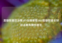 英雄联盟总决赛2021在哪里看,2021英雄联盟全球总决赛有哪些歌手