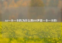 dnf一卡一卡的,为什么我DNF声音一卡一卡的?