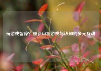 玩游戏智障？重新审视游戏与认知的多元互动