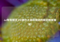dnf帮帮精灵,DNF融合之高级精灵的眼泪哪里爆呢?