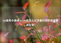 dnf金色小晶体,dnf100级怎么让不是红字的装备变成红字?