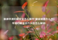 原神华清归藏密室怎么解开?藏金秘境怎么开?,华清归藏迷宫六火柱怎么解锁?