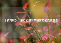  《斩龙转》：东方幻想与策略冒险的完美融合
