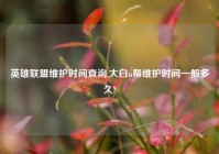 英雄联盟维护时间查询,大白u帮维护时间一般多久?