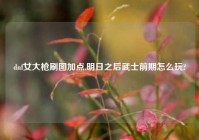 dnf女大枪刷图加点,明日之后武士前期怎么玩?