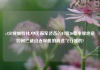 cf火神加特林,中国海军装备的11管30毫米舰炮是如何拦截迫近军舰的高速飞行器的?