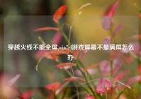 穿越火线不能全屏,win7cf游戏屏幕不是满屏怎么办