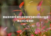 赛丽亚的教导,哪些游戏里细节曾经打动过你从而对其记忆深刻?