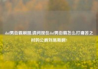 dnf男街霸刷图,请问现在dnf男街霸怎么打痛苦之村的公爵刘易斯啊?