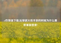 cf作弊器下载,玩穿越火线手游的时候为什么要我重新登录?