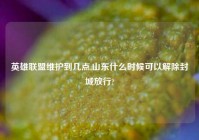 英雄联盟维护到几点,山东什么时候可以解除封城放行?