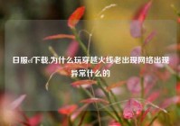 日服cf下载,为什么玩穿越火线老出现网络出现异常什么的