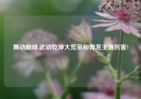 舞动巅峰,武动乾坤大荒帝和青龙王谁厉害?