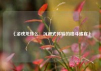 《游戏龙珠么：沉浸式体验的格斗盛宴》