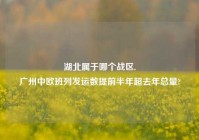 湖北属于哪个战区,
广州中欧班列发运数提前半年超去年总量?