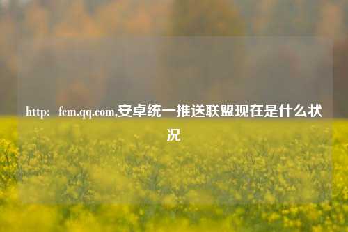 http: fcm.qq.com,安卓统一推送联盟现在是什么状况