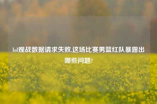 lol观战数据请求失败,这场比赛男篮红队暴露出哪些问题?