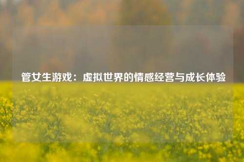 管女生游戏:虚拟世界的情感经营与成长体验