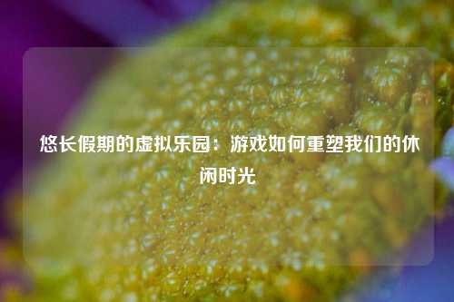  悠长假期的虚拟乐园：游戏如何重塑我们的休闲时光