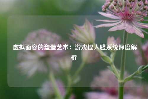  虚拟面容的塑造艺术：游戏捏人脸系统深度解析