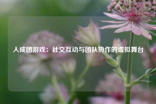 人成团游戏：社交互动与团队协作的虚拟舞台