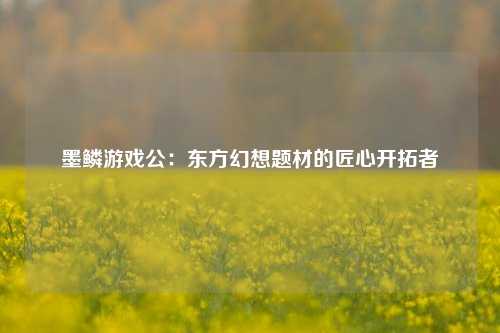 墨鳞游戏公:东方幻想题材的匠心开拓者