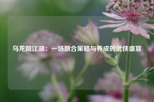 乌龙院江湖：一场融合策略与养成的武侠盛宴