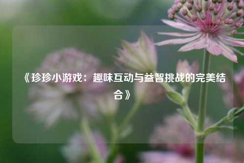 《珍珍小游戏：趣味互动与益智挑战的完美结合》