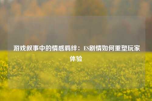  游戏叙事中的情感羁绊：ES剧情如何重塑玩家体验