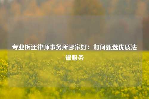 专业拆迁律师事务所哪家好：如何甄选优质法律服务