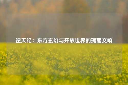 逆天纪：东方玄幻与开放世界的瑰丽交响