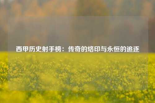 西甲历史射手榜：传奇的烙印与永恒的追逐